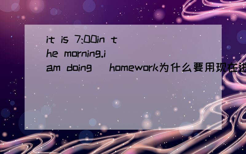 it is 7:00in the morning.i （am doing） homework为什么要用现在进行时?句子中的it is是指现在吗?