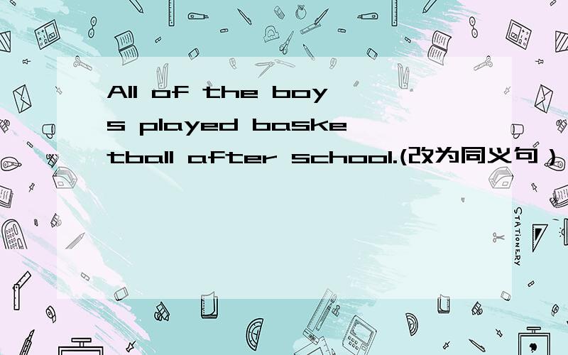 All of the boys played basketball after school.(改为同义句） __ __ __played basketball after school.The girls went into the classroom.(改为同义句）The girls __the classroom.