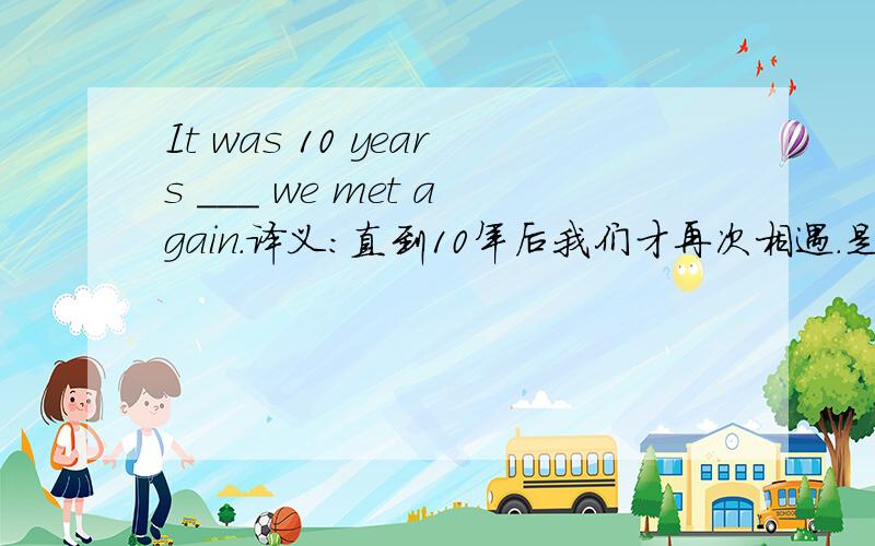 It was 10 years ___ we met again.译义：直到10年后我们才再次相遇.是填until 还是before?
