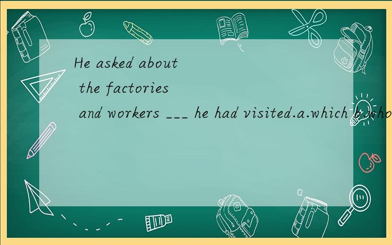 He asked about the factories and workers ___ he had visited.a.which b.who c.that d.whom中文怎么翻好,选哪个,为什么?