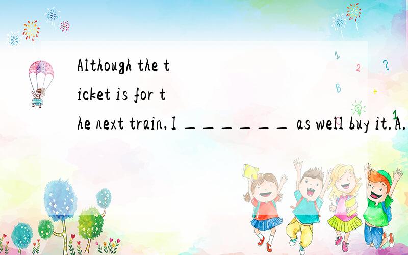 Although the ticket is for the next train,I ______ as well buy it.A.may B.will C.must D.should 为什么?