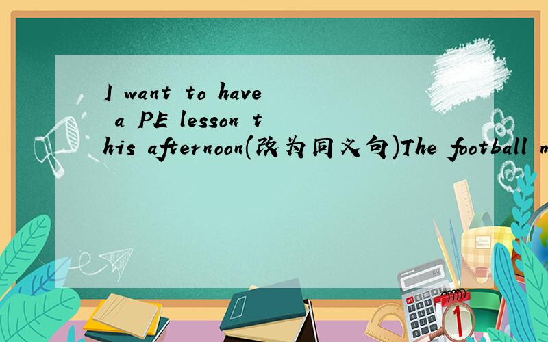 I want to have a PE lesson this afternoon(改为同义句)The football match is (in the afternoon)(就括号部分提问)Let's go there in the morning.___ ____ ___ ___go there in the morning?