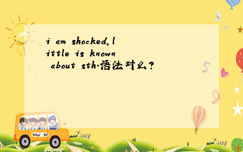 i am shocked,little is known about sth.语法对么?