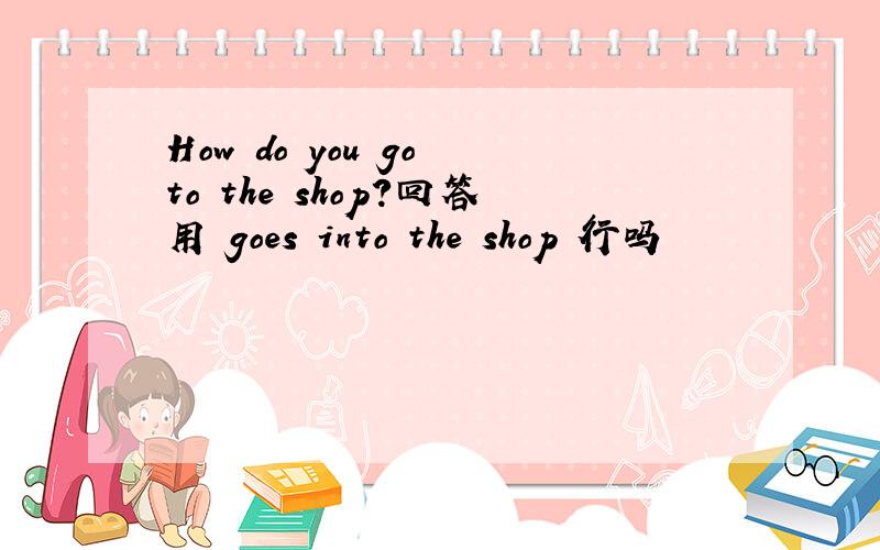 How do you go to the shop?回答用 goes into the shop 行吗