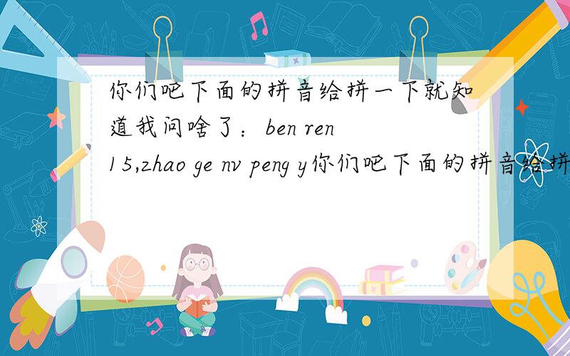 你们吧下面的拼音给拼一下就知道我问啥了：ben ren 15,zhao ge nv peng y你们吧下面的拼音给拼一下就知道我问啥了：ben ren 15,zhao ge nv peng you,14 sui zuo you zhang de hao kan de,zui hao shi zheng zhou.de