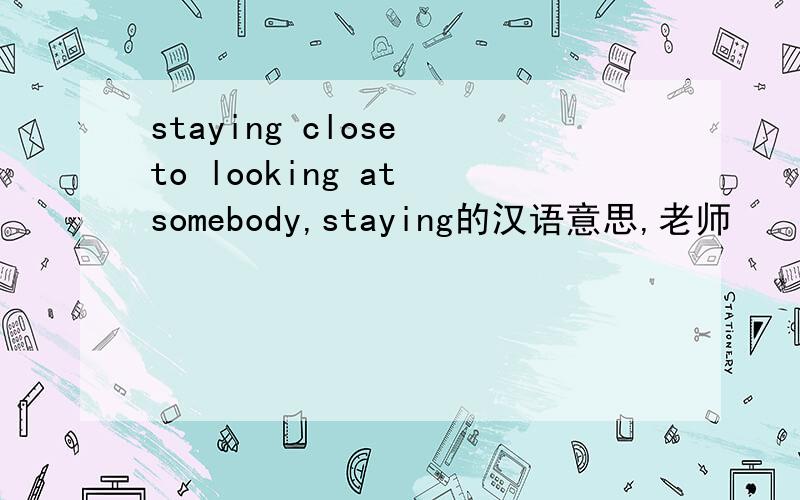 staying close to looking at somebody,staying的汉语意思,老师