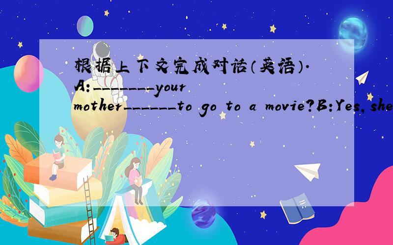 根据上下文完成对话（英语）.A:_______your mother______to go to a movie?B:Yes,she______cmedies very much.A:So_______you often go to a movie with_____?B:No,I usually _______at home and______ ______pictures of Beijing Opera with my sister.A: