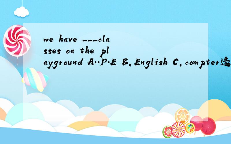 we have ___classes on the playground A..P.E B,English C,compter选择