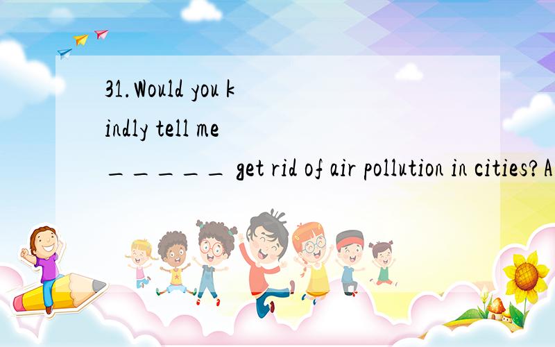 31.Would you kindly tell me _____ get rid of air pollution in cities?A.how can we B.how we canC.how do we D.how will we还有一个问题,这个什么时候how后面倒装,什么时候不倒装?