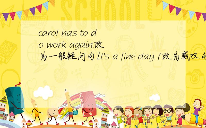 carol has to do work again.改为一般疑问句It's a fine day.(改为感叹句）Sue often tells her friends not to drive too quickly.（改为祈使句）we are not going to see the film （反意疑问句）she was too angry .she can't saya word