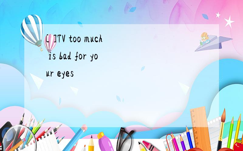 [ ]TV too much is bad for your eyes