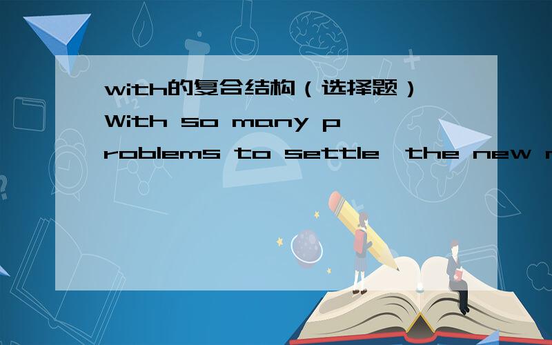 with的复合结构（选择题）With so many problems to settle,the new manager was too worried to eat anything.为什么这里不用to be settled啊,为什么不是被动啊