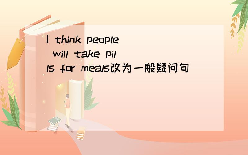 I think people will take pills for meals改为一般疑问句（ ）（ ）（ ）think people will take pills for meals?