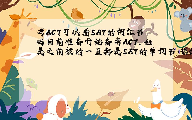 考ACT可以看SAT的词汇书吗目前准备开始备考ACT,但是之前被的一直都是SAT的单词书.据说ACT的词汇量要求要比SAT的少一点,请问我现在背SAT的书可以吗?谢谢