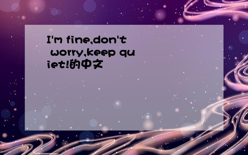 I'm fine,don't worry,keep quiet!的中文