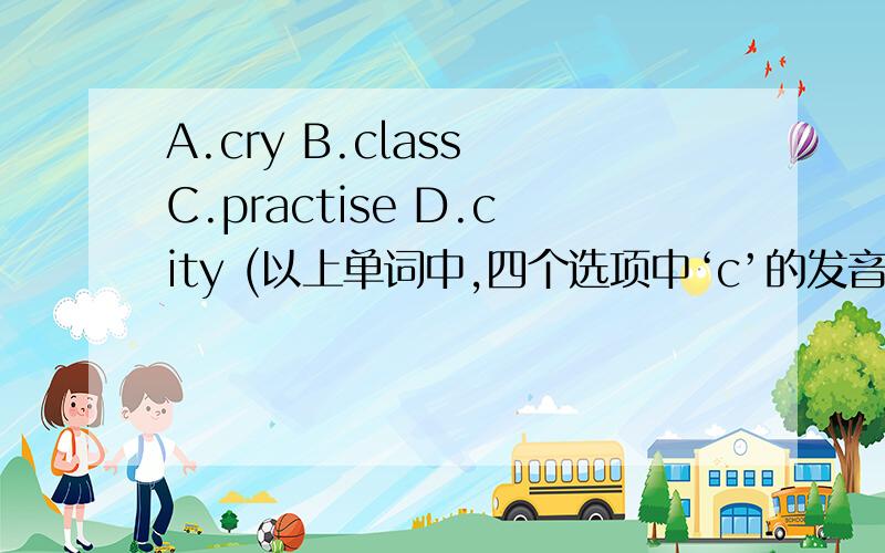 A.cry B.class C.practise D.city (以上单词中,四个选项中‘c’的发音,哪个选项与另外3个选项的‘c’发音不同?