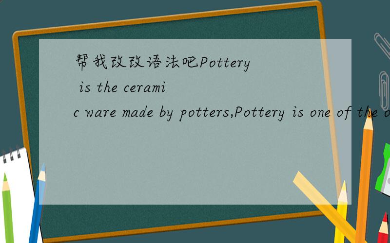帮我改改语法吧Pottery is the ceramic ware made by potters,Pottery is one of the oldest human technologies and art-forms,and remains a major industry today.The first color pottery was appearing at Maya civilization.And the Chinese pottery is ma