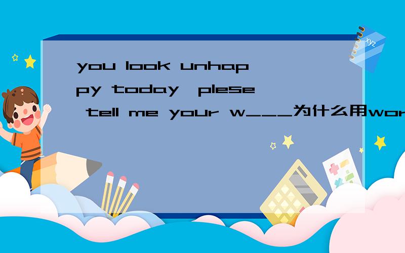 you look unhappy today,plese tell me your w___为什么用worries 请详解  谢谢!