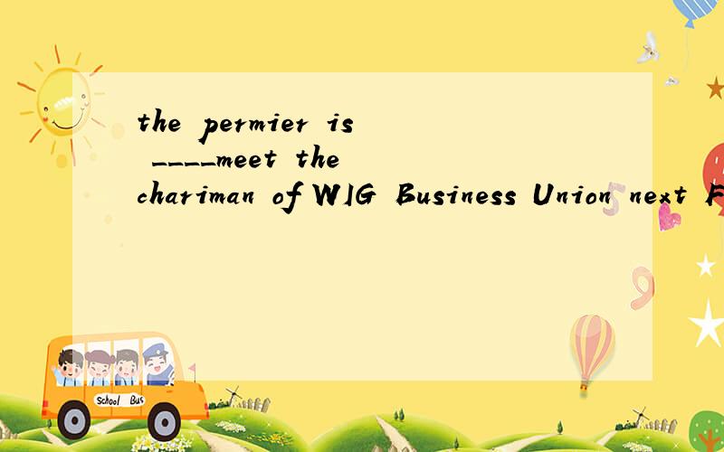the permier is ____meet the chariman of WIG Business Union next Friday.A to B going to C about我怎么看起来都对?为什么B,C不行C是 about to