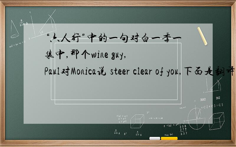 “六人行”中的一句对白一季一集中,那个wine guy,Paul对Monica说 steer clear of you,下面是翻译成机智脱身,但是联系上下文,总觉得这个翻译让人摸不着头脑,