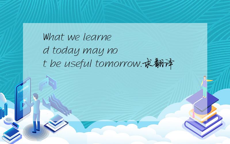 What we learned today may not be useful tomorrow.求翻译