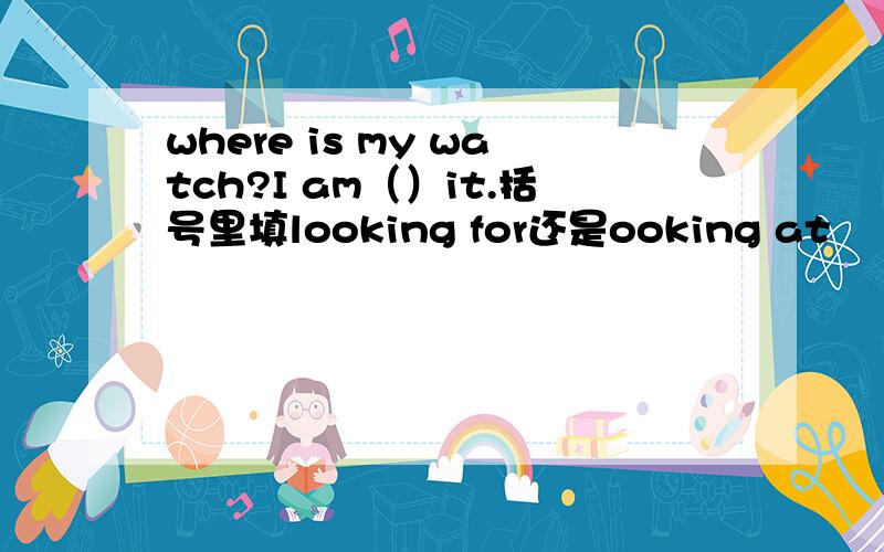 where is my watch?I am（）it.括号里填looking for还是ooking at