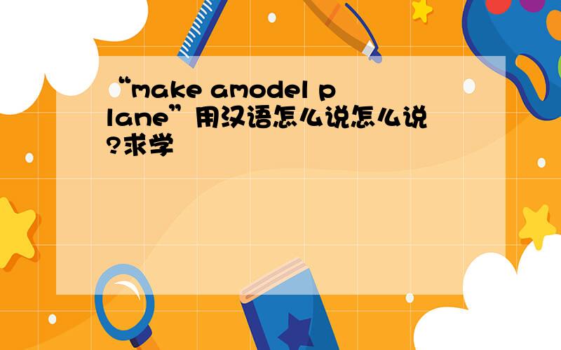 “make amodel plane”用汉语怎么说怎么说?求学