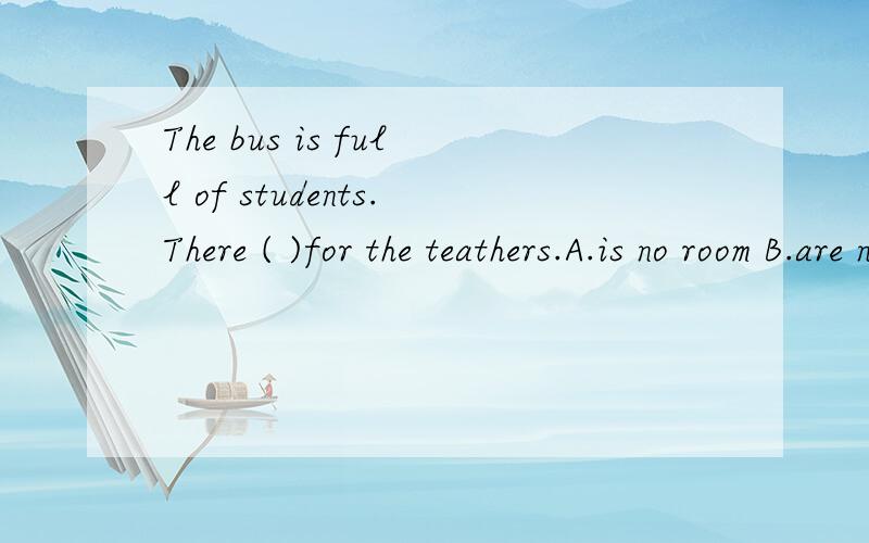 The bus is full of students.There ( )for the teathers.A.is no room B.are no rooms C.isn't a room D.aren't any room