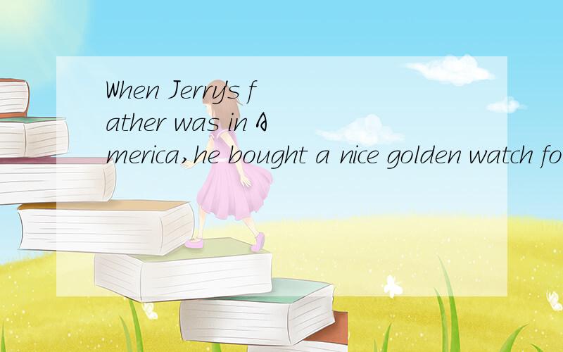 When Jerry's father was in America,he bought a nice golden watch for his mother.（保持原意）______ Jerry's father's _____ in America,he bought a nice golden watch for his mother.