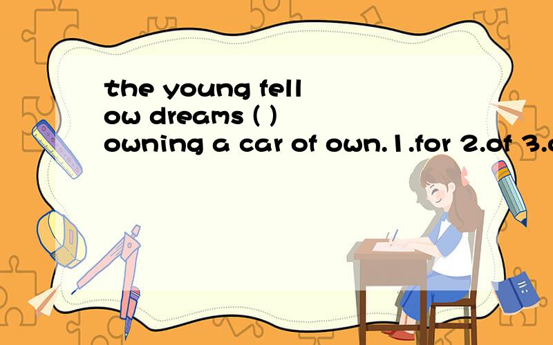the young fellow dreams ( ) owning a car of own.1.for 2.of 3.on 4.with