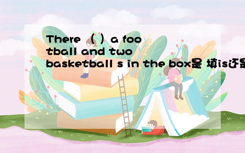 There （ ）a football and two basketball s in the box是 填is还是are