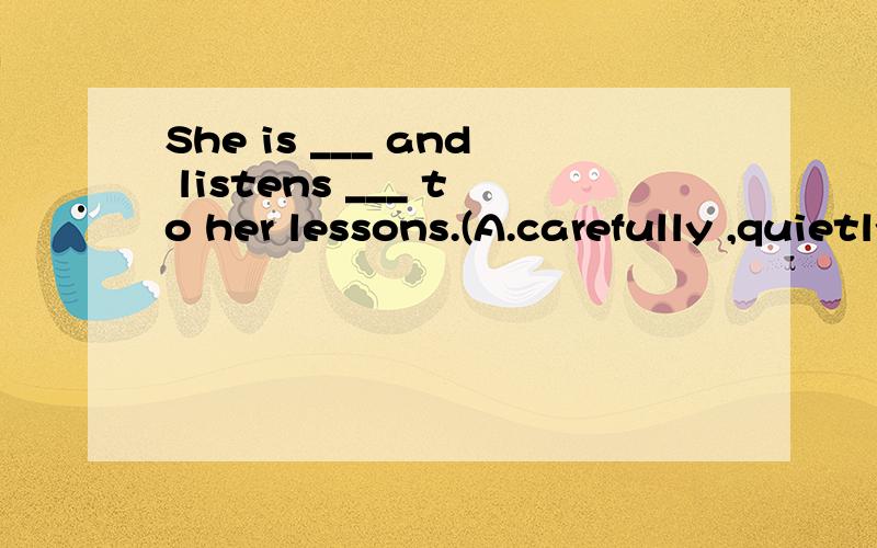 She is ___ and listens ___ to her lessons.(A.carefully ,quietly B.careful,quiet C.carefully,quiet D.careful,quietly)选哪个