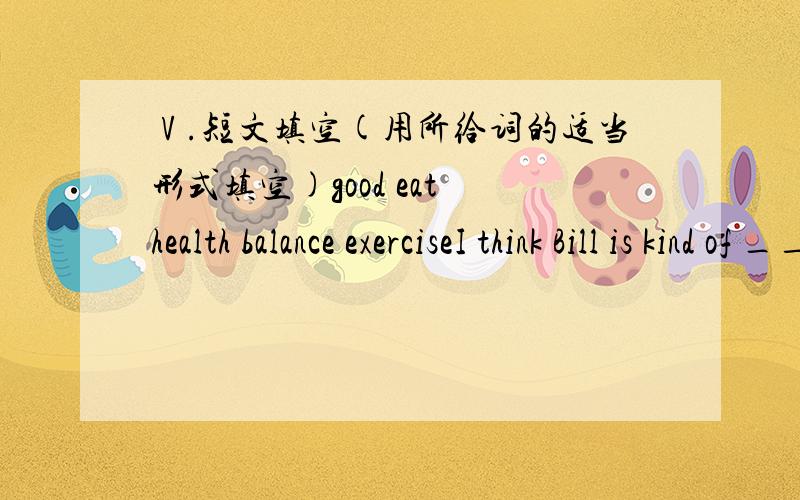 Ⅴ.短文填空(用所给词的适当形式填空)good eat health balance exerciseI think Bill is kind of _____11____.He doesn’t have good eating habits. He never ___12__and he sleeps for only 6 hours every night.. Chinese doctors believe that it