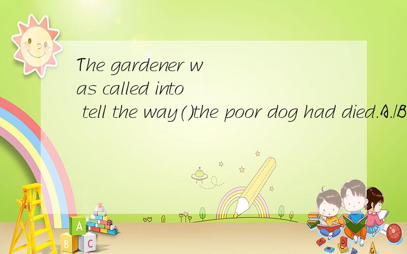 The gardener was called into tell the way()the poor dog had died.A./B.in that C.which D.by which选什么?为什么?另外翻译下整个句子的中文意思?