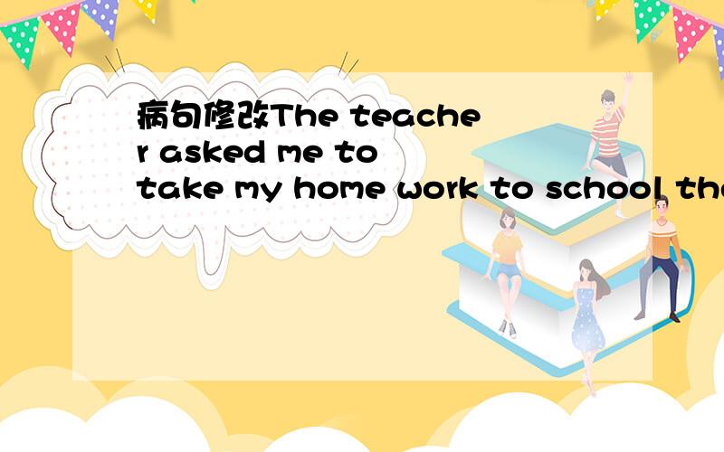 病句修改The teacher asked me to take my home work to school the next day