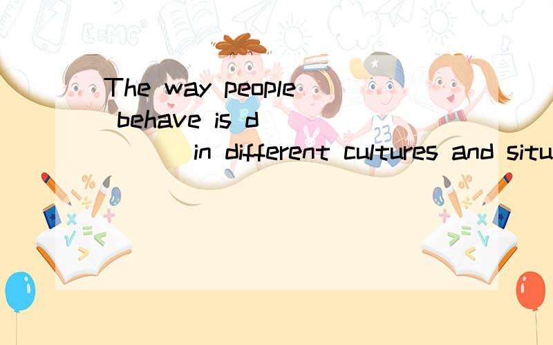 The way people behave is d_____ in different cultures and situations .