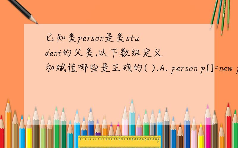 已知类person是类student的父类,以下数组定义和赋值哪些是正确的( ).A. person p[]=new person[3]; p[1]=new student();    B .student s[]=new person[3]; s[1]=new person();    C .person p[]= new student[3];p[1]= new person();   D .stud