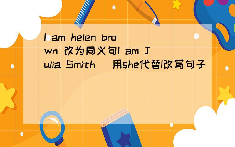 I am helen brown 改为同义句I am Julia Smith (用she代替I改写句子） （ )（ ）Julia Smith