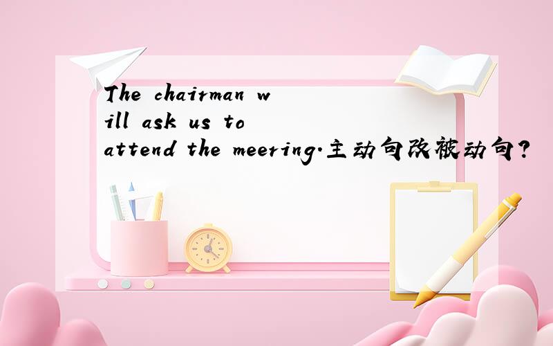 The chairman will ask us to attend the meering.主动句改被动句?