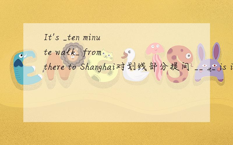 It's _ten minute walk_ from there to Shanghai对划线部分提问 __ __ is it from there to Shanghai