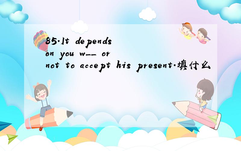 85.It depends on you w__ or not to accept his present.填什么