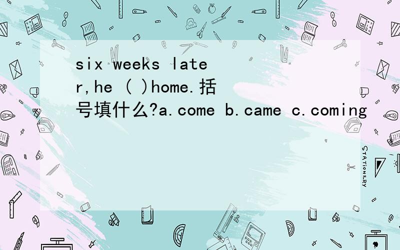 six weeks later,he ( )home.括号填什么?a.come b.came c.coming