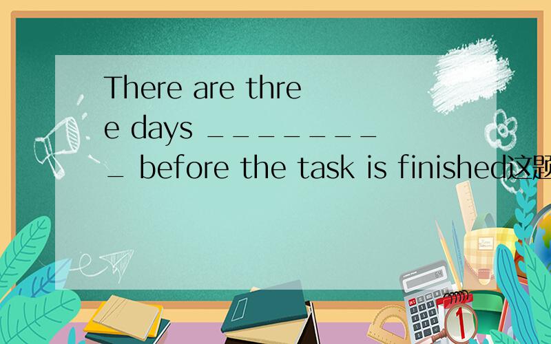 There are three days ________ before the task is finished这题怎么做?There are three days ________ before the task is finished.A.leaveB.to leaveC.leftD.leaving这题怎么答,
