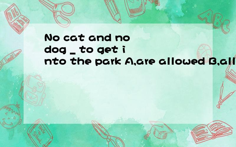 No cat and no dog _ to get into the park A,are allowed B,allows C,is allowed