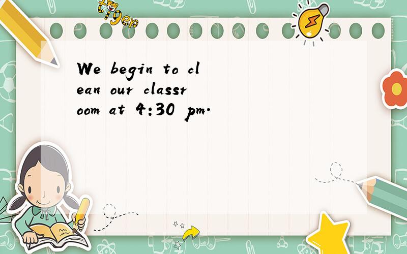 We begin to clean our classroom at 4:30 pm.