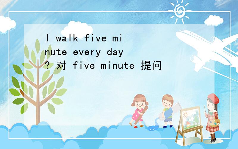 l walk five minute every day? 对 five minute 提问