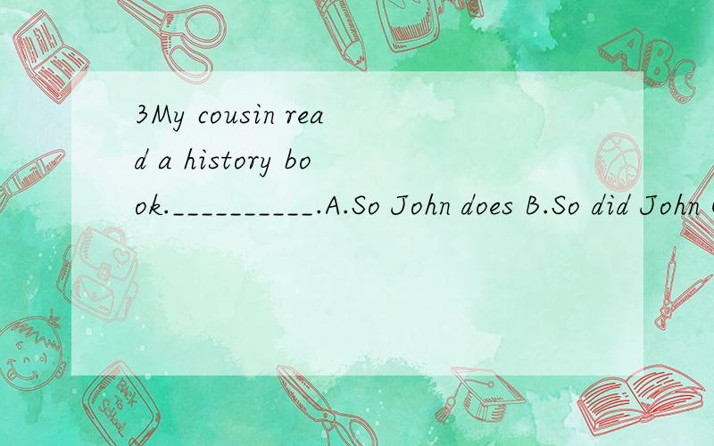 3My cousin read a history book.__________.A.So John does B.So did John C.So does John D.So J第三题为什么选B,