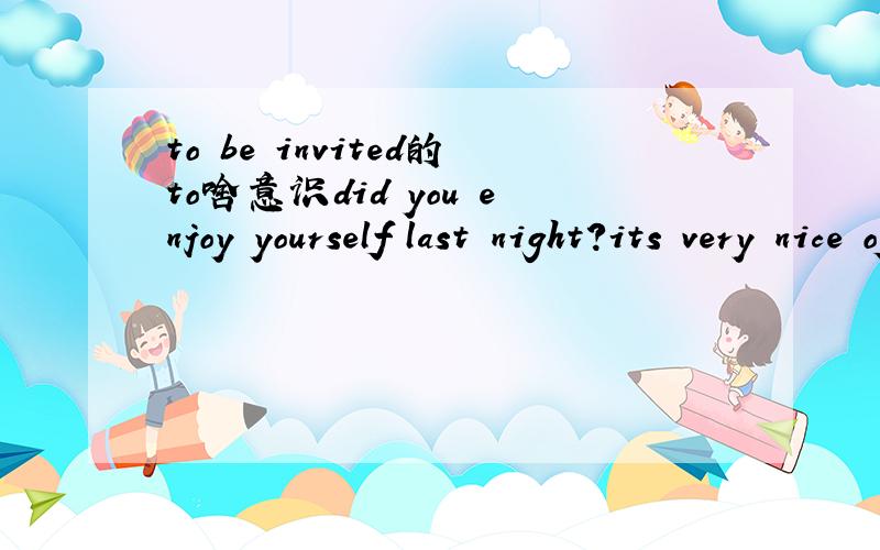 to be invited的to啥意识did you enjoy yourself last night?its very nice of you.I appreciated to the party.