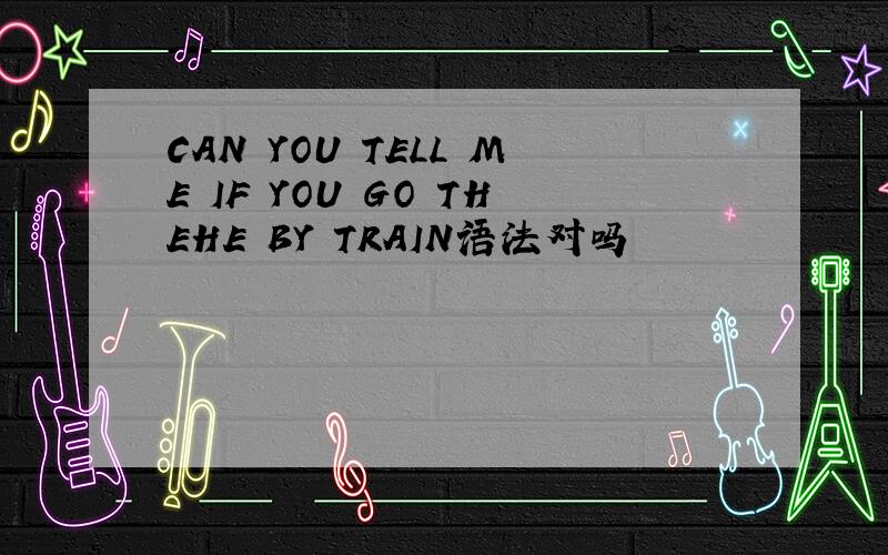 CAN YOU TELL ME IF YOU GO THEHE BY TRAIN语法对吗