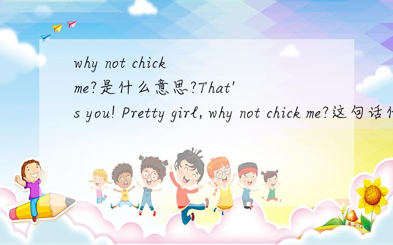 why not chick me?是什么意思?That's you! Pretty girl, why not chick me?这句话什么意思?快...